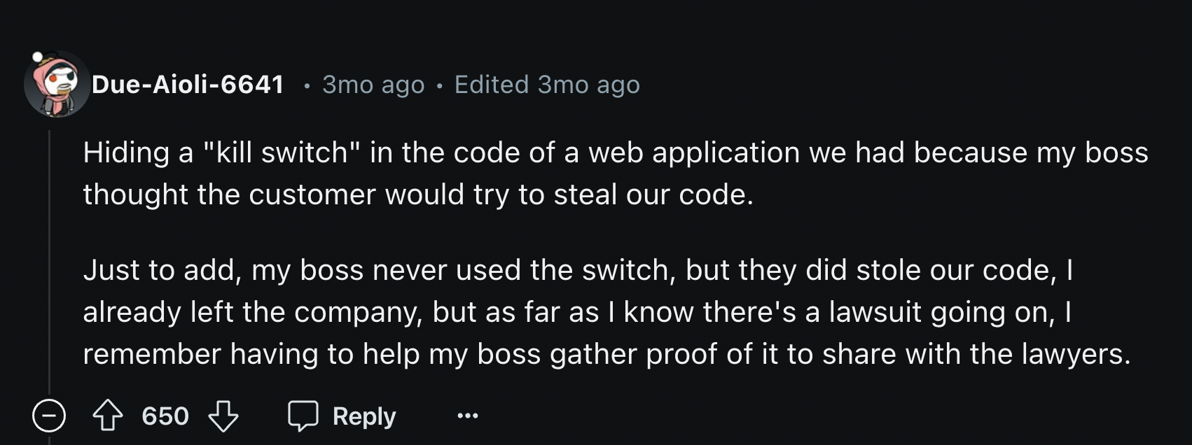 darkness - DueAioli6641.3mo ago Edited 3mo ago Hiding a "kill switch" in the code of a web application we had because my boss thought the customer would try to steal our code. Just to add, my boss never used the switch, but they did stole our code, I alre